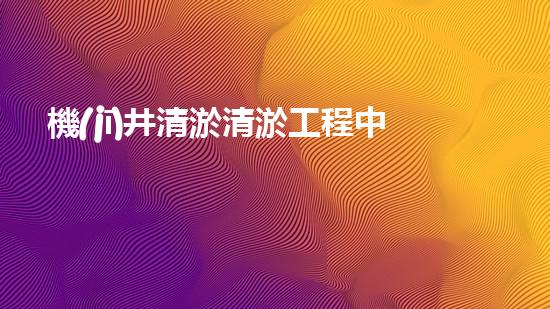 機(jī)井清淤清淤工程中的關(guān)鍵技術(shù)與實(shí)踐探討，你能否了解其背后的秘密與挑戰(zhàn)？